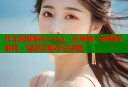开车视频糖心vlog：记录每一刻美好瞬间，驾驶乐趣尽在掌握