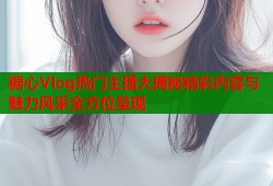 糖心Vlog热门主播大揭秘精彩内容与魅力风采全方位呈现