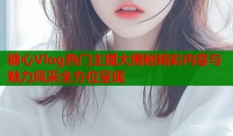 糖心Vlog热门主播大揭秘精彩内容与魅力风采全方位呈现