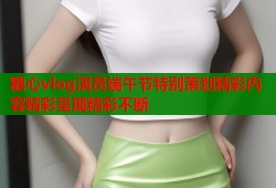 糖心vlog演员端午节特别策划精彩内容精彩呈现精彩不断