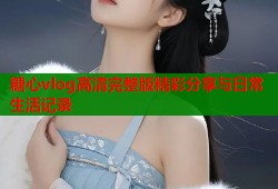 糖心vlog高清完整版精彩分享与日常生活记录