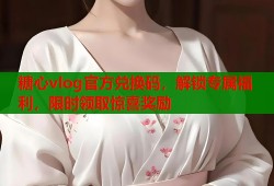 糖心vlog官方兑换码，解锁专属福利，限时领取惊喜奖励