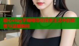 糖心vlog芋喵喵带你探索生活中的甜蜜与温暖瞬间