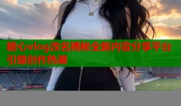 糖心vlog改名揭秘全新内容分享平台引爆创作热潮
