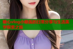 糖心vlog小糖酱的日常分享与生活美学探索之旅