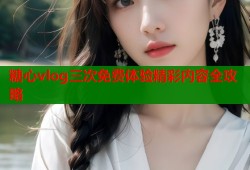 糖心vlog三次免费体验精彩内容全攻略