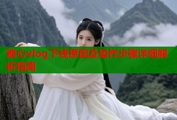 糖心vlog下线原因及操作步骤详细解析指南