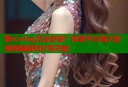 糖心vlog无法安装？体验平台强大的视频编辑和分享功能