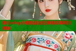 糖心vlog小糖挑战全纪录精彩瞬间大揭秘