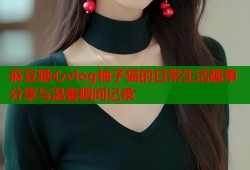 麻豆糖心vlog柚子猫的日常生活趣事分享与温馨瞬间记录