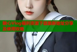 糖心Vlog福利资源下载最新地址分享及使用攻略