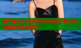 国产糖心Vlog传媒平台免费下载与高清视频资源全解析