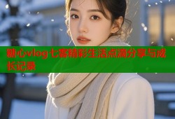 糖心vlog七客精彩生活点滴分享与成长记录