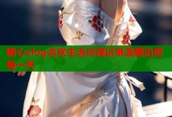 糖心vlog合欢生活点滴记录温暖治愈每一天