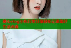 糖心vlog小包日常分享轻松记录美好生活点滴