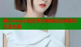 糖心vlog小包日常分享轻松记录美好生活点滴