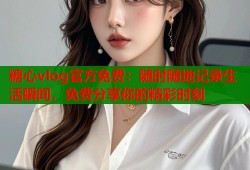 糖心vlog官方免费：随时随地记录生活瞬间，免费分享你的精彩时刻