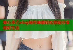 糖心多乙vlog制作神器轻松剪辑分享精彩生活