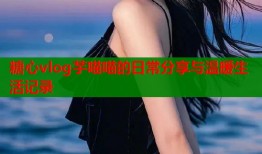 糖心vlog芋喵喵的日常分享与温暖生活记录