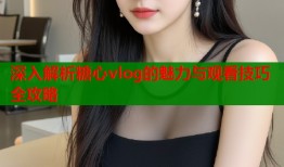 深入解析糖心vlog的魅力与观看技巧全攻略