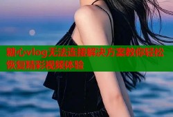 糖心vlog无法连接解决方案教你轻松恢复精彩视频体验