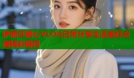 伊丽莎糖心VLOG日常分享生活美好点滴精彩瞬间