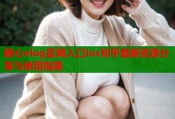 糖心vlog官网入口ios知乎最新资源分享与使用指南