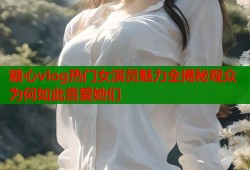 糖心vlog热门女演员魅力全揭秘观众为何如此喜爱她们