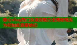 糖心vlog热门女演员魅力全揭秘观众为何如此喜爱她们