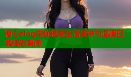糖心vlog带你探索生活美学与温暖日常精彩瞬间