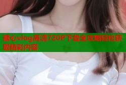 糖心vlog高清720P下载全攻略轻松获取精彩内容