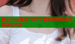 糖心vlog高清720P下载全攻略轻松获取精彩内容