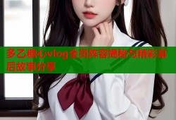 多乙糖心vlog全员阵容揭秘与精彩幕后故事分享