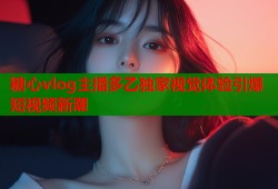 糖心vlog主播多乙独家视觉体验引爆短视频新潮