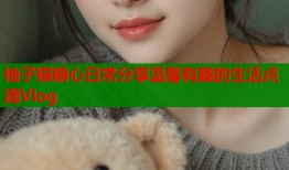 柚子猫糖心日常分享温馨有趣的生活点滴Vlog