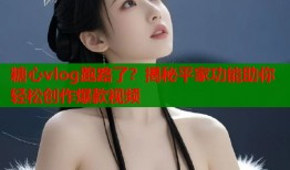 糖心vlog跑路了？揭秘平家功能助你轻松创作爆款视频
