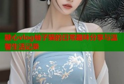 糖心vlog柚子猫的日常趣味分享与温馨生活记录