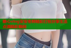 糖心vlog安安老师精彩打包分享生活点滴精彩瞬间