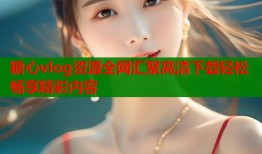 糖心vlog资源全网汇聚高清下载轻松畅享精彩内容
