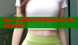 糖心vlog官网会员专享精彩内容与独家福利体验