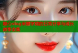 糖心vlog米娜学姐的日常分享与成长故事全集