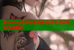 糖心vlog推荐谁最精彩值得关注的精彩内容解析