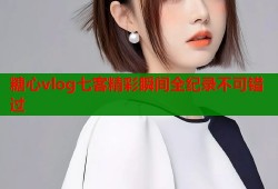 糖心vlog七客精彩瞬间全纪录不可错过
