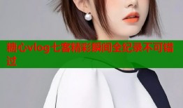 糖心vlog七客精彩瞬间全纪录不可错过