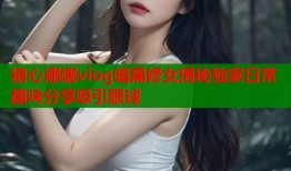 糖心娜娜vlog暗黑修女揭秘独家日常趣味分享吸引眼球