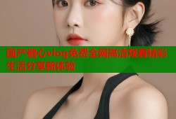 国产糖心vlog免费全网高清观看精彩生活分享新体验