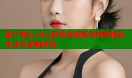 国产糖心vlog免费全网高清观看精彩生活分享新体验