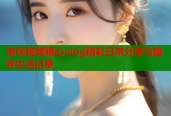 流氓视频糖心vlog精彩日常分享与趣味生活记录