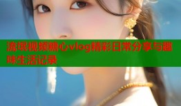 流氓视频糖心vlog精彩日常分享与趣味生活记录