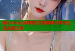 糖心vlog小辣椒的日常趣味分享与生活点滴记录